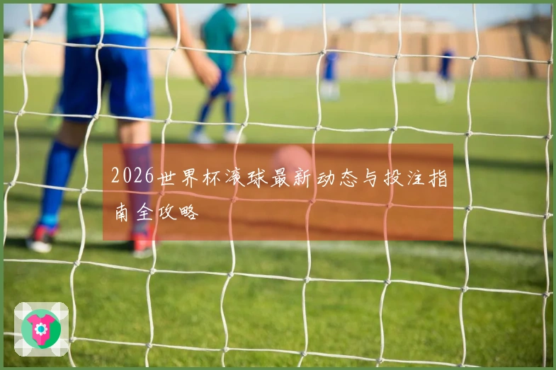 2026世界杯滚球最新动态与投注指南全攻略