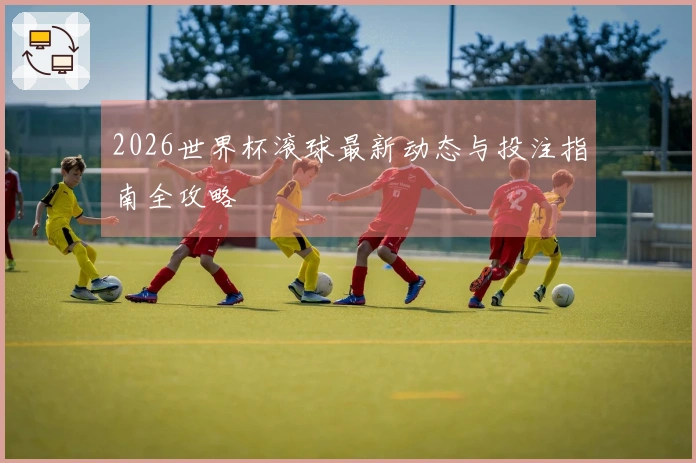 2026世界杯滚球最新动态与投注指南全攻略